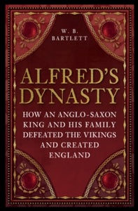 Alfred's Dynasty : How an Anglo-Saxon King and his Family Defeated the Vikings and Created England, W B Bartlett