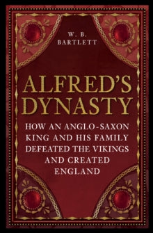 Alfred's Dynasty : How an Anglo-Saxon King and his Family Defeated the Vikings and Created England, W B Bartlett