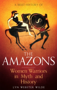 A Brief History of the Amazons : Women Warriors in Myth and History, Lyn Webster Wilde