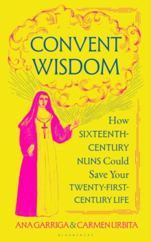 Convent Wisdom : How Sixteenth-Century Nuns Could Save Your Twenty-First-Century Life, Ana Garriga & Carmen Urbita