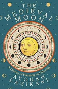 The Medieval Moon : A History of Haunting and Blessing, Ayoush Lazikani