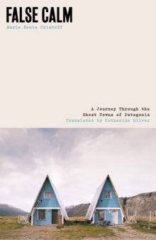 False Calm : A Journey Through the Ghost Towns of Patagonia, Maria Sonia Cristoff