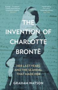 The Invention of Charlotte Bronte : Her Last Years and the Scandal That Made Her, Graham Watson