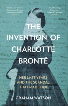 The Invention of Charlotte Bronte : Her Last Years and the Scandal That Made Her, Graham Watson