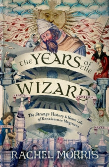The Years of the Wizard : The Strange History and Home Life of Renaissance Magicians, Rachel Morris